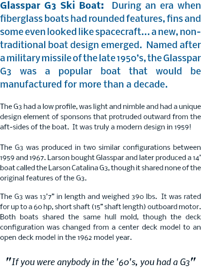 Glasspar G3 Ski Boat: During an era when fiberglass boats had rounded features, fins and some even looked like spacecraft... a new, non-traditional boat design emerged. Named after a military missile of the late 1950’s, the Glasspar G3 was a popular boat that would be manufactured for more than a decade. The G3 had a low profile, was light and nimble and had a unique design element of sponsons that protruded outward from the aft-sides of the boat. It was truly a modern design in 1959! The G3 was produced in two similar configurations between 1959 and 1967. Larson bought Glasspar and later produced a 14’ boat called the Larson Catalina G3, though it shared none of the original features of the G3. The G3 was 13’7” in length and weighed 390 lbs. It was rated for up to a 60 hp, short shaft (15” shaft length) outboard motor. Both boats shared the same hull mold, though the deck configuration was changed from a center deck model to an open deck model in the 1962 model year. "If you were anybody in the '60's, you had a G3"